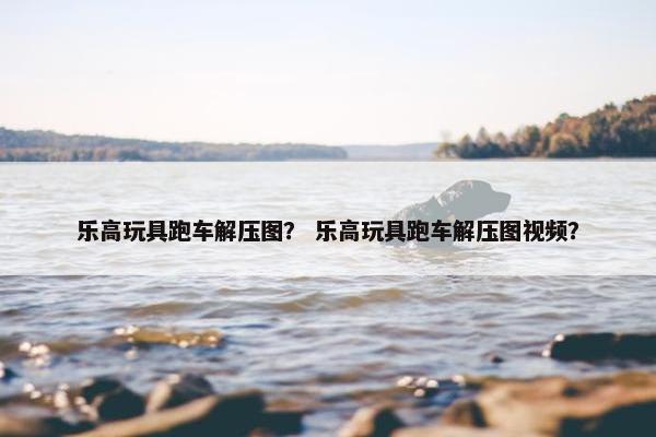 乐高玩具跑车解压图？ 乐高玩具跑车解压图视频？