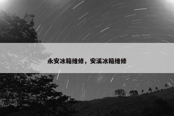永安冰箱维修，安溪冰箱维修