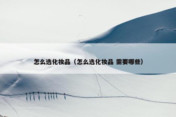 怎么选化妆品（怎么选化妆品 需要哪些）