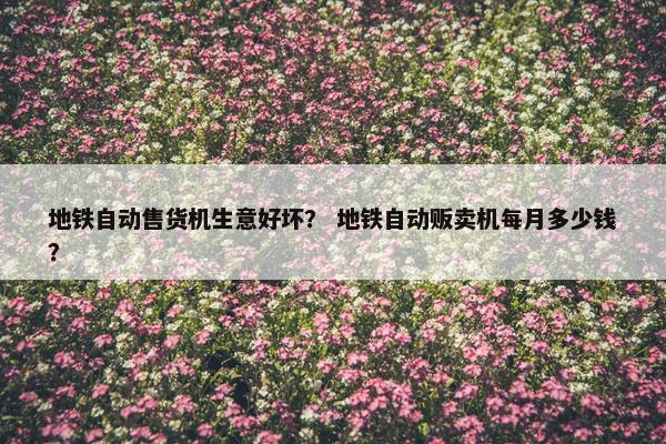 地铁自动售货机生意好坏？ 地铁自动贩卖机每月多少钱？