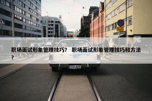 职场面试形象管理技巧？ 职场面试形象管理技巧和方法？