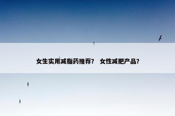 女生实用减脂药推荐？ 女性减肥产品？