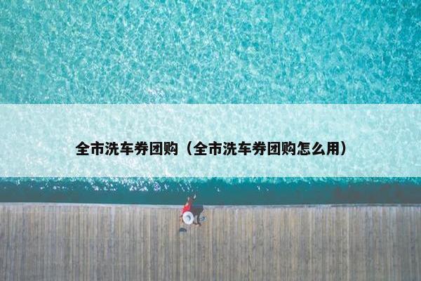 全市洗车券团购（全市洗车券团购怎么用）