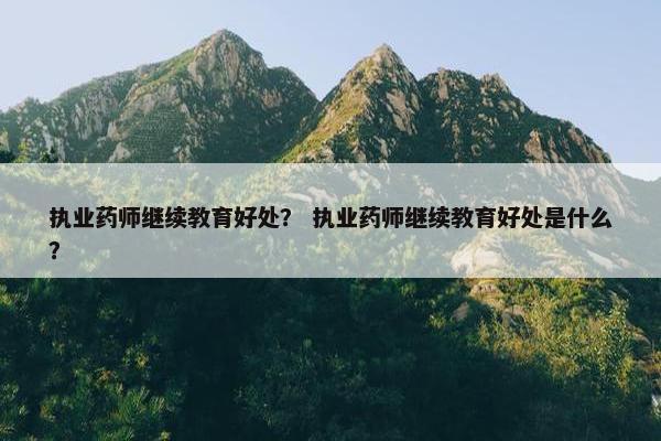 执业药师继续教育好处？ 执业药师继续教育好处是什么？