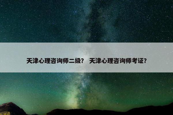 天津心理咨询师二级？ 天津心理咨询师考证？