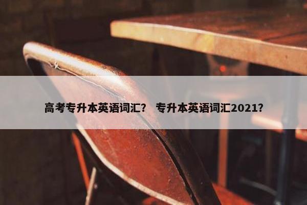 高考专升本英语词汇？ 专升本英语词汇2021？