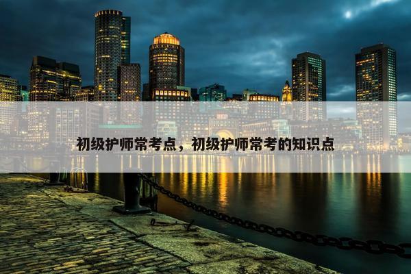 初级护师常考点，初级护师常考的知识点