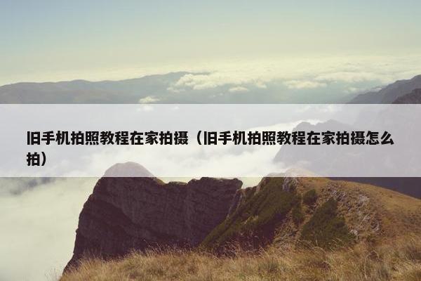旧手机拍照教程在家拍摄（旧手机拍照教程在家拍摄怎么拍）