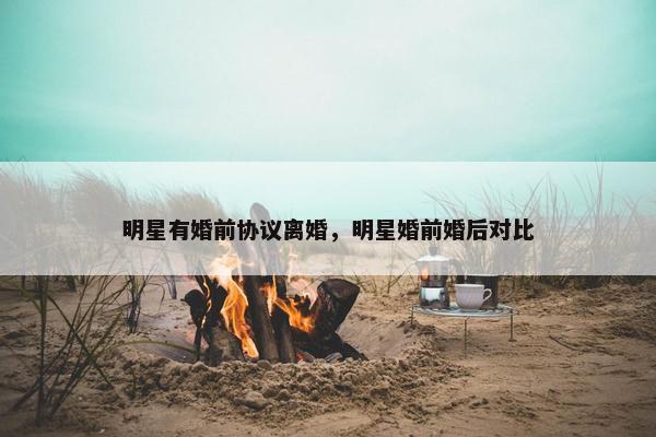 明星有婚前协议离婚，明星婚前婚后对比