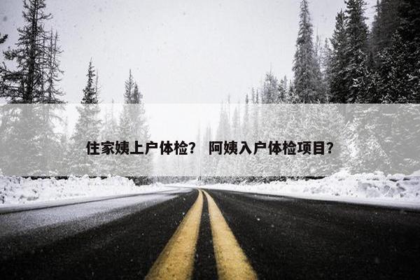 住家姨上户体检？ 阿姨入户体检项目？
