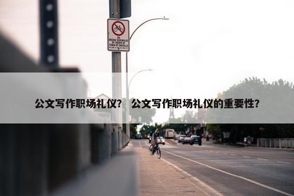 公文写作职场礼仪？ 公文写作职场礼仪的重要性？