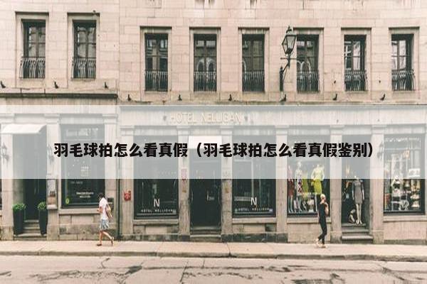羽毛球拍怎么看真假（羽毛球拍怎么看真假鉴别）