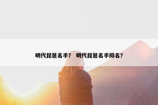 明代琵琶名手？ 明代琵琶名手排名？