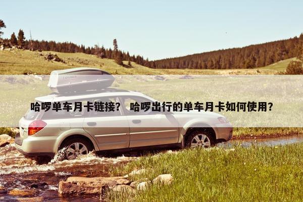 哈啰单车月卡链接？ 哈啰出行的单车月卡如何使用？