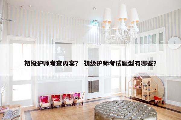 初级护师考查内容？ 初级护师考试题型有哪些？