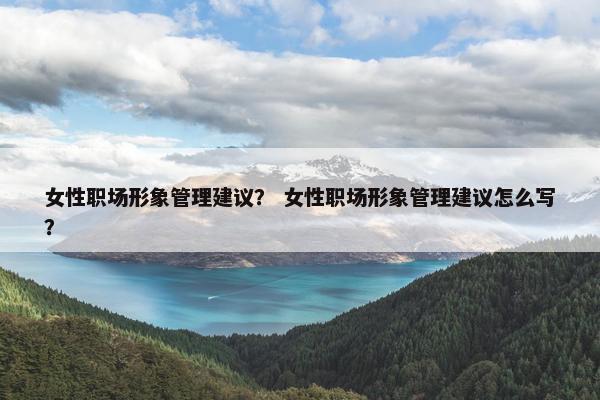 女性职场形象管理建议？ 女性职场形象管理建议怎么写？