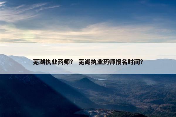 芜湖执业药师？ 芜湖执业药师报名时间？