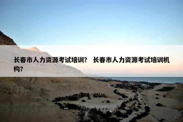 长春市人力资源考试培训？ 长春市人力资源考试培训机构？