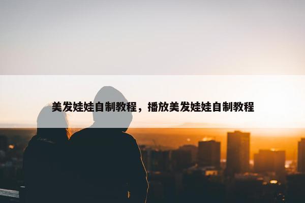 美发娃娃自制教程，播放美发娃娃自制教程
