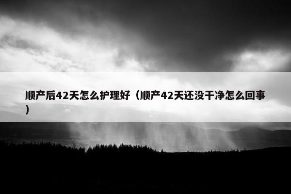 顺产后42天怎么护理好（顺产42天还没干净怎么回事）