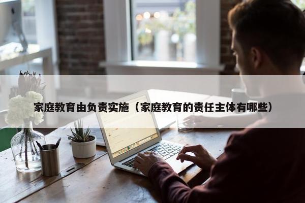 家庭教育由负责实施（家庭教育的责任主体有哪些）