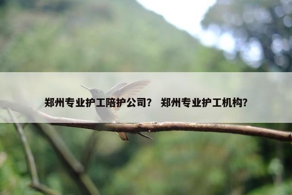 郑州专业护工陪护公司？ 郑州专业护工机构？
