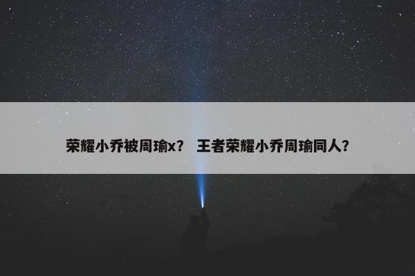 荣耀小乔被周瑜x？ 王者荣耀小乔周瑜同人？