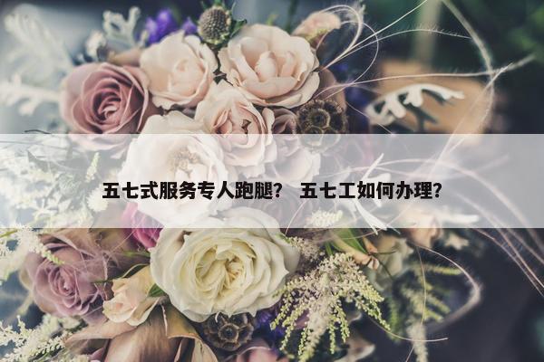 五七式服务专人跑腿？ 五七工如何办理？