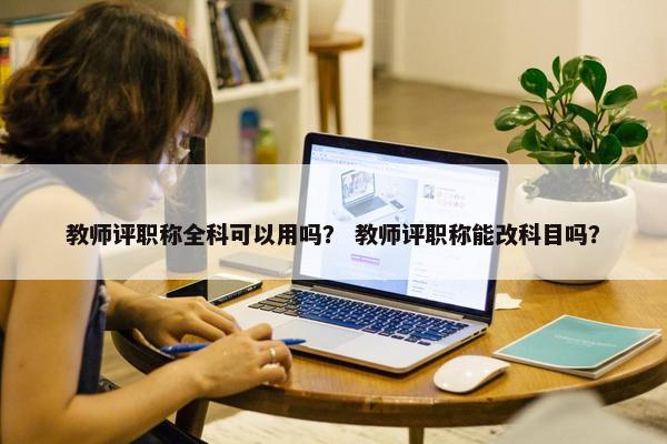 教师评职称全科可以用吗？ 教师评职称能改科目吗？