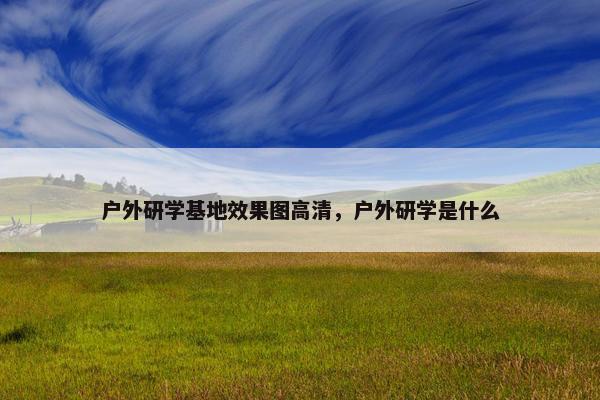 户外研学基地效果图高清，户外研学是什么