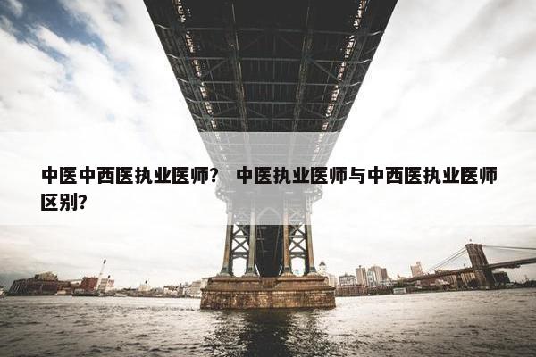 中医中西医执业医师？ 中医执业医师与中西医执业医师区别？