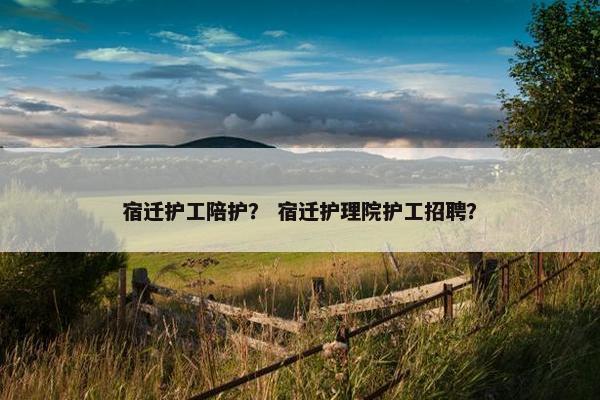 宿迁护工陪护？ 宿迁护理院护工招聘？