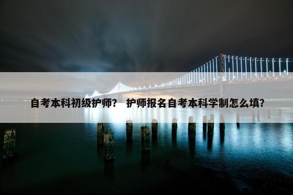 自考本科初级护师？ 护师报名自考本科学制怎么填？