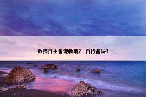 教师自主备课教案？ 自行备课？