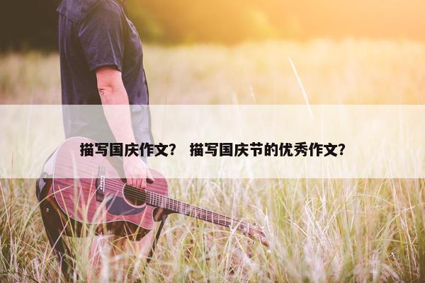 描写国庆作文？ 描写国庆节的优秀作文？