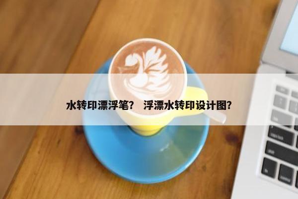 水转印漂浮笔？ 浮漂水转印设计图？