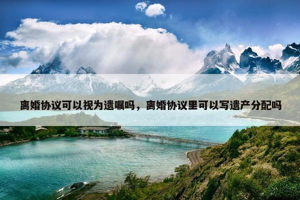 离婚协议可以视为遗嘱吗，离婚协议里可以写遗产分配吗