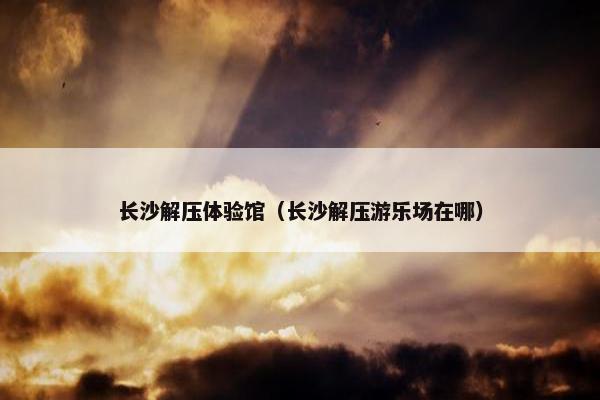 长沙解压体验馆（长沙解压游乐场在哪）