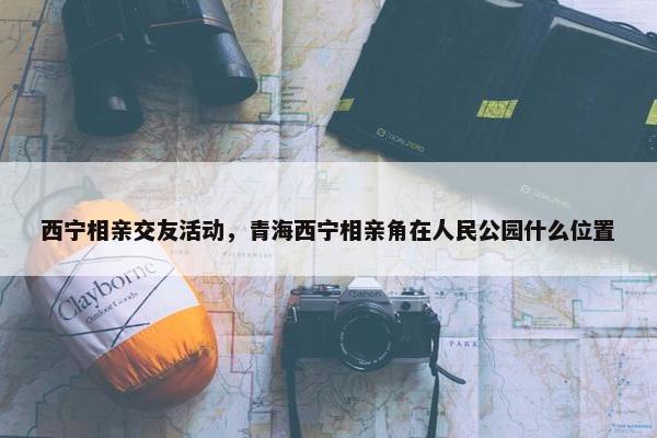 西宁相亲交友活动，青海西宁相亲角在人民公园什么位置