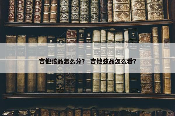 吉他弦品怎么分？ 吉他弦品怎么看？