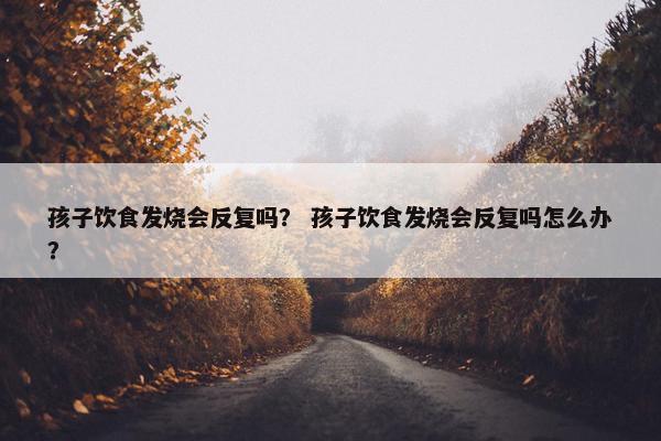 孩子饮食发烧会反复吗？ 孩子饮食发烧会反复吗怎么办？