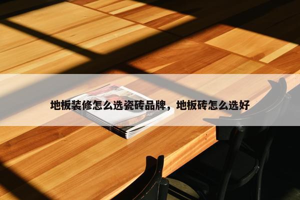 地板装修怎么选瓷砖品牌，地板砖怎么选好