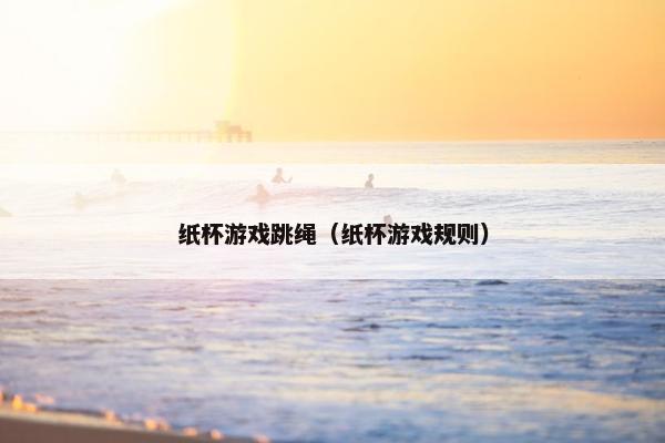 纸杯游戏跳绳（纸杯游戏规则）