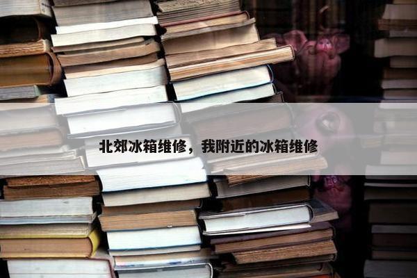 北郊冰箱维修，我附近的冰箱维修