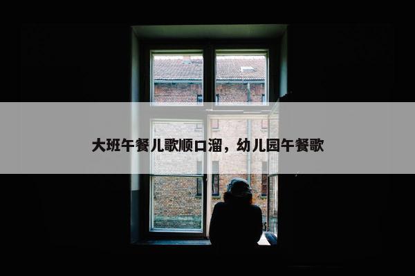 大班午餐儿歌顺口溜，幼儿园午餐歌
