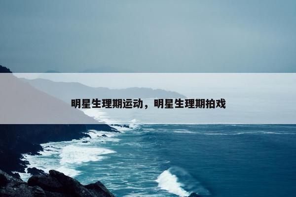 明星生理期运动，明星生理期拍戏