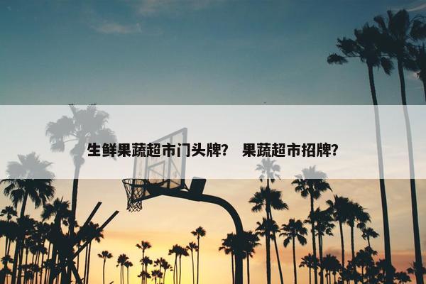 生鲜果蔬超市门头牌？ 果蔬超市招牌？
