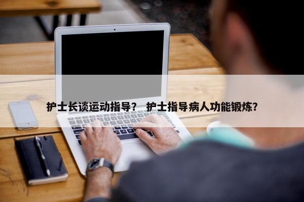 护士长谈运动指导？ 护士指导病人功能锻炼？