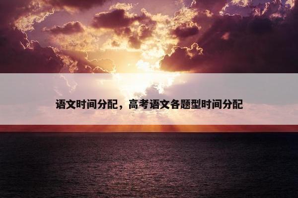 语文时间分配，高考语文各题型时间分配