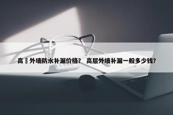 高埗外墙防水补漏价格？ 高层外墙补漏一般多少钱？